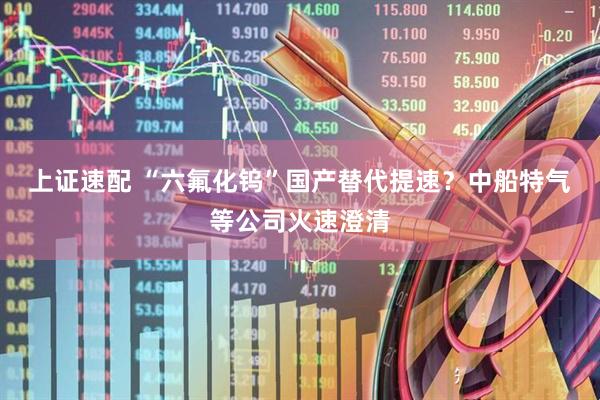 上证速配 “六氟化钨”国产替代提速？中船特气等公司火速澄清