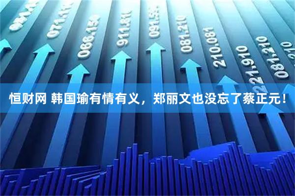 恒财网 韩国瑜有情有义，郑丽文也没忘了蔡正元！
