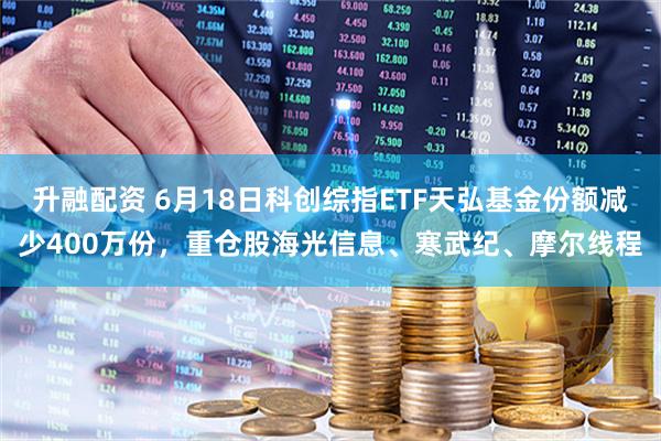升融配资 6月18日科创综指ETF天弘基金份额减少400万份，重仓股海光信息、寒武纪、摩尔线程