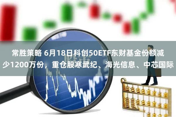 常胜策略 6月18日科创50ETF东财基金份额减少1200万份,重仓股寒武纪、海光信息、中芯国际