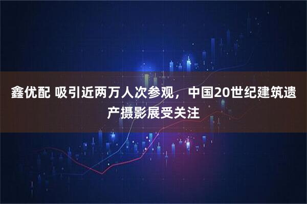 鑫优配 吸引近两万人次参观，中国20世纪建筑遗产摄影展受关注