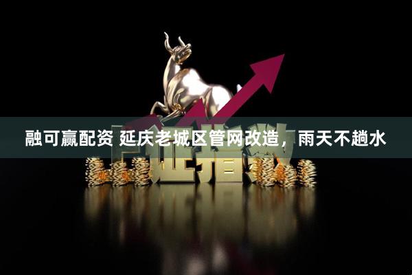 融可赢配资 延庆老城区管网改造，雨天不趟水