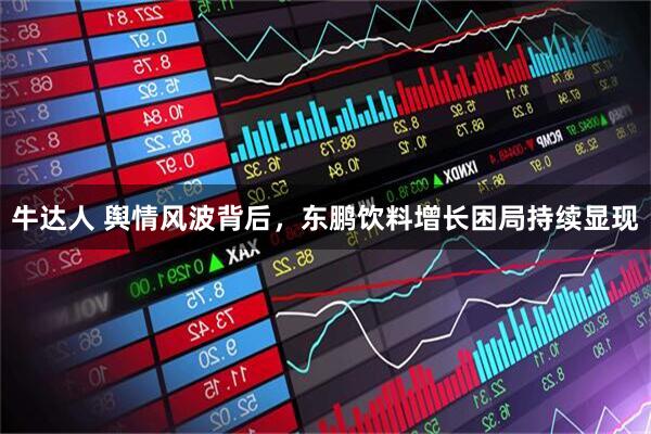 牛达人 舆情风波背后，东鹏饮料增长困局持续显现