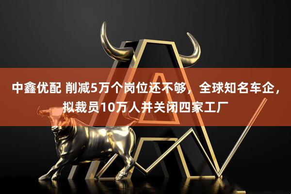中鑫优配 削减5万个岗位还不够,全球知名车企,拟裁员10万人并关闭四家工厂