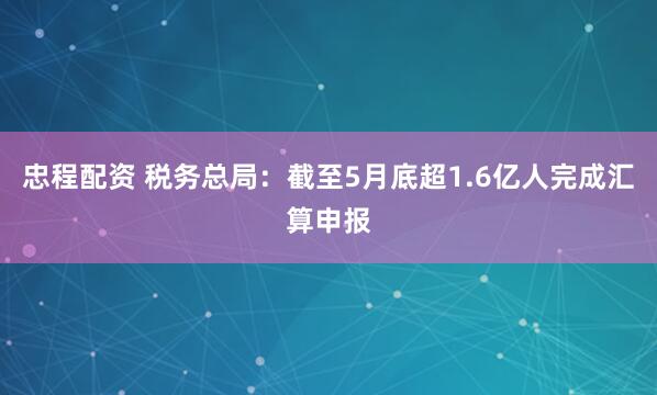 忠程配资 税务总局：截至5月底超1.6亿人完成汇算申报