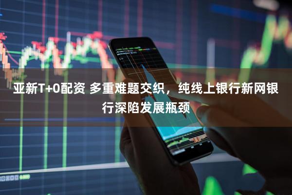 亚新T+0配资 多重难题交织，纯线上银行新网银行深陷发展瓶颈