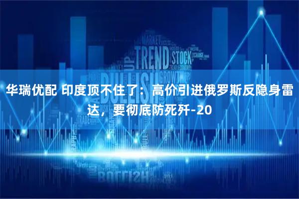 华瑞优配 印度顶不住了：高价引进俄罗斯反隐身雷达，要彻底防死歼-20