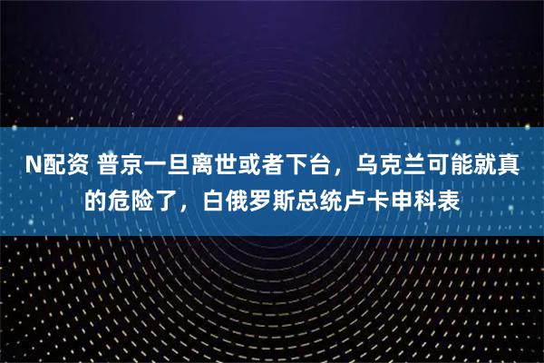 N配资 普京一旦离世或者下台，乌克兰可能就真的危险了，白俄罗斯总统卢卡申科表