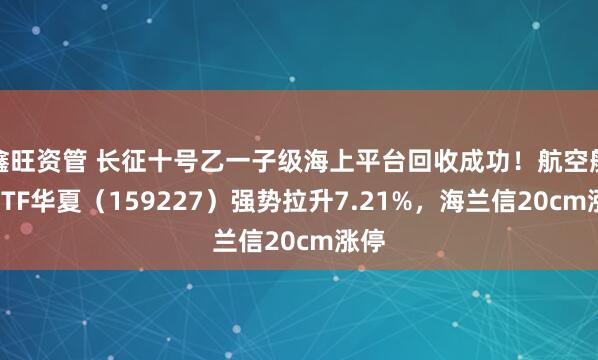 鑫旺资管 长征十号乙一子级海上平台回收成功！航空航天ETF华夏（159227）强势拉升7.21%，海兰信20cm涨停