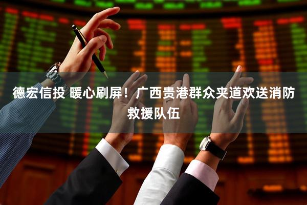 德宏信投 暖心刷屏！广西贵港群众夹道欢送消防救援队伍
