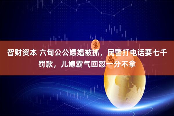 智财资本 六旬公公嫖娼被抓，民警打电话要七千罚款，儿媳霸气回怼一分不拿