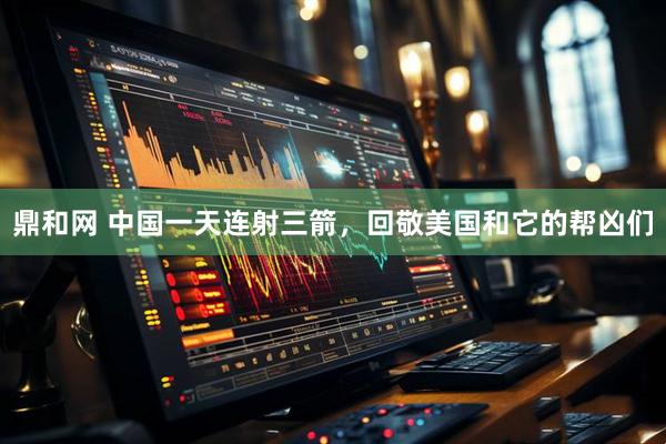 鼎和网 中国一天连射三箭，回敬美国和它的帮凶们