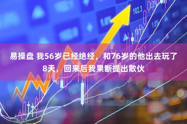 易操盘 我56岁已经绝经，和76岁的他出去玩了8天，回来后我果断提出散伙