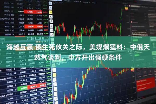 海越互赢 俄生死攸关之际，美媒爆猛料：中俄天然气谈判，中方开出强硬条件