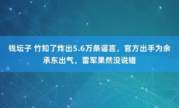 钱坛子 竹知了炸出5.6万条谣言，官方出手为余承东出气，雷军果然没说错