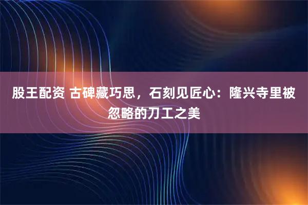 股王配资 古碑藏巧思，石刻见匠心：隆兴寺里被忽略的刀工之美