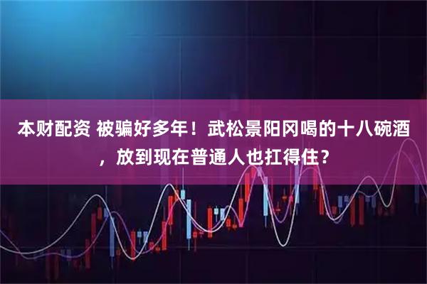 本财配资 被骗好多年！武松景阳冈喝的十八碗酒，放到现在普通人也扛得住？