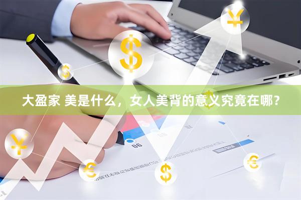 大盈家 美是什么,女人美背的意义究竟在哪?