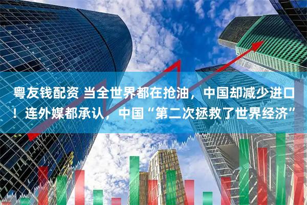 粤友钱配资 当全世界都在抢油，中国却减少进口！连外媒都承认，中国“第二次拯救了世界经济”