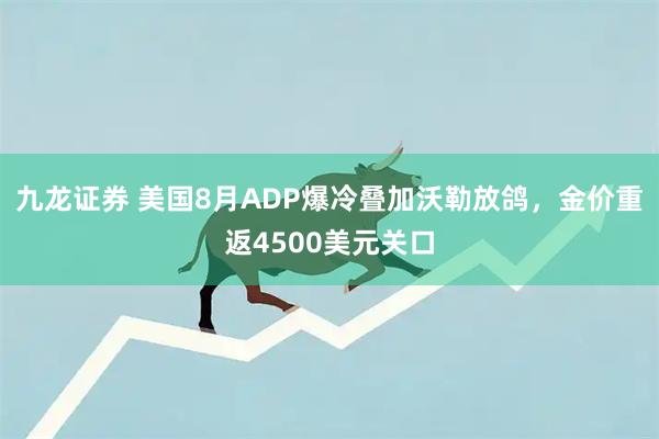 九龙证券 美国8月ADP爆冷叠加沃勒放鸽，金价重返4500美元关口